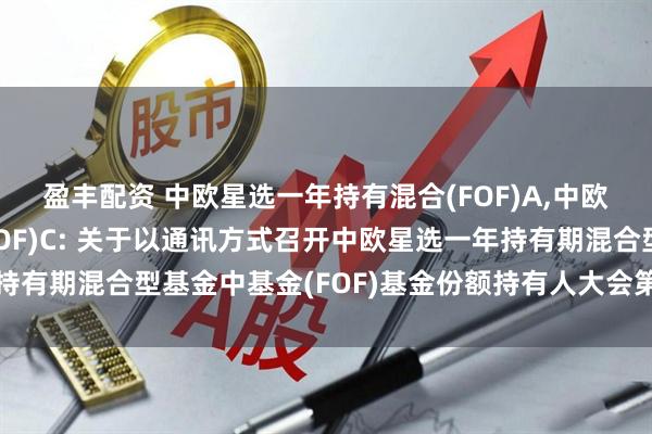 盈丰配资 中欧星选一年持有混合(FOF)A,中欧星选一年持有混合(FOF)C: 关于以通讯方式召开中欧星选一年持有期混合型基金中基金(FOF)基金份额持有人大会第二次提示性公告
