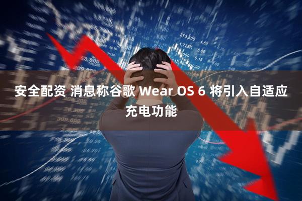 安全配资 消息称谷歌 Wear OS 6 将引入自适应充电功能