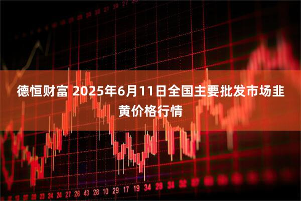 德恒财富 2025年6月11日全国主要批发市场韭黄价格行情