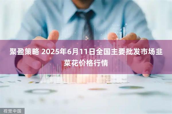 聚盈策略 2025年6月11日全国主要批发市场韭菜花价格行情