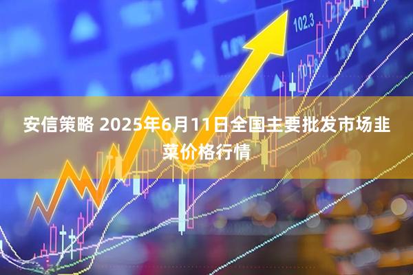 安信策略 2025年6月11日全国主要批发市场韭菜价格行情