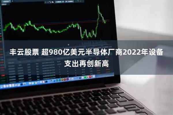 丰云股票 超980亿美元半导体厂商2022年设备支出再创新高