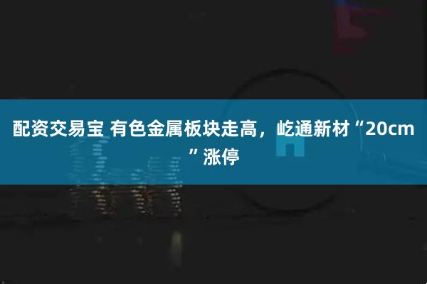 配资交易宝 有色金属板块走高，屹通新材“20cm”涨停
