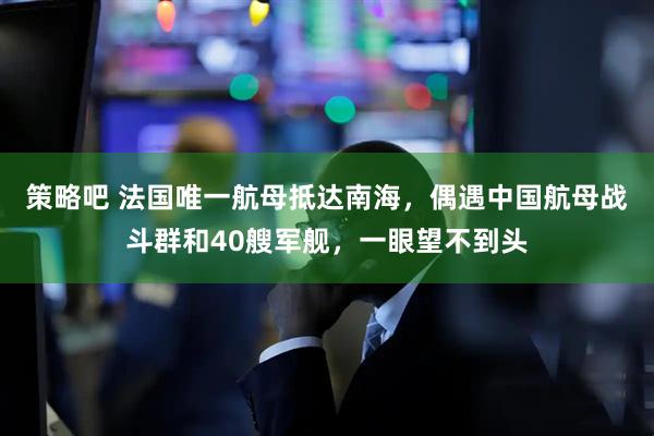 策略吧 法国唯一航母抵达南海，偶遇中国航母战斗群和40艘军舰，一眼望不到头