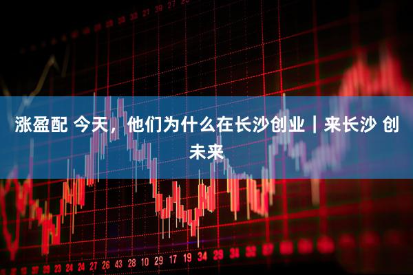 涨盈配 今天，他们为什么在长沙创业｜来长沙 创未来
