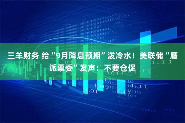 三羊财务 给“9月降息预期”泼冷水！美联储“鹰派票委”发声：不要仓促