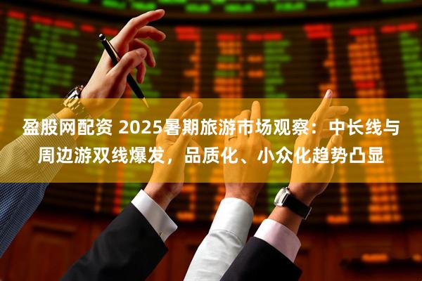 盈股网配资 2025暑期旅游市场观察：中长线与周边游双线爆发，品质化、小众化趋势凸显