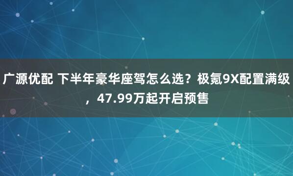 广源优配 下半年豪华座驾怎么选？极氪9X配置满级，47.99万起开启预售