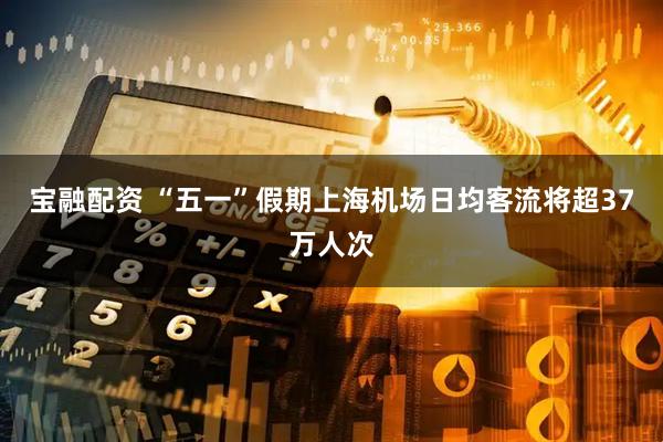 宝融配资 “五一”假期上海机场日均客流将超37万人次
