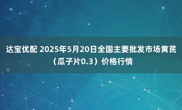 达宝优配 2025年5月20日全国主要批发市场黄芪（瓜子片0.3）价格行情