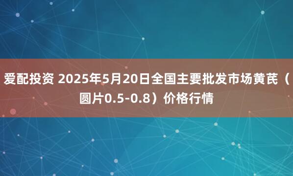 爱配投资 2025年5月20日全国主要批发市场黄芪（圆片0.5-0.8）价格行情