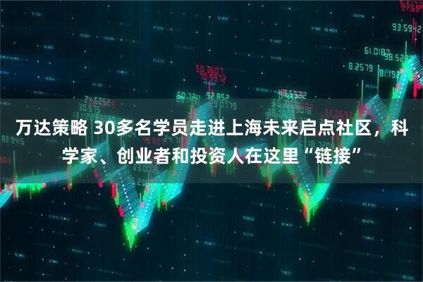 万达策略 30多名学员走进上海未来启点社区，科学家、创业者和投资人在这里“链接”