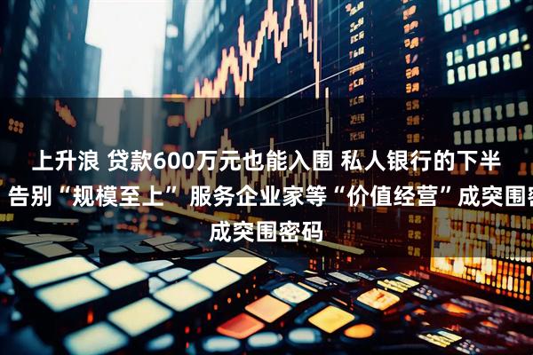 上升浪 贷款600万元也能入围 私人银行的下半场：告别“规模至上” 服务企业家等“价值经营”成突围密码