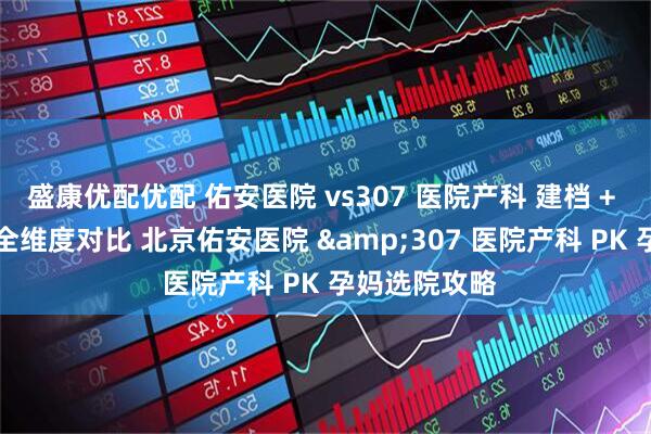 盛康优配优配 佑安医院 vs307 医院产科 建档 + 产检 + 分娩全维度对比 北京佑安医院 &307 医院产科 PK 孕妈选院攻略