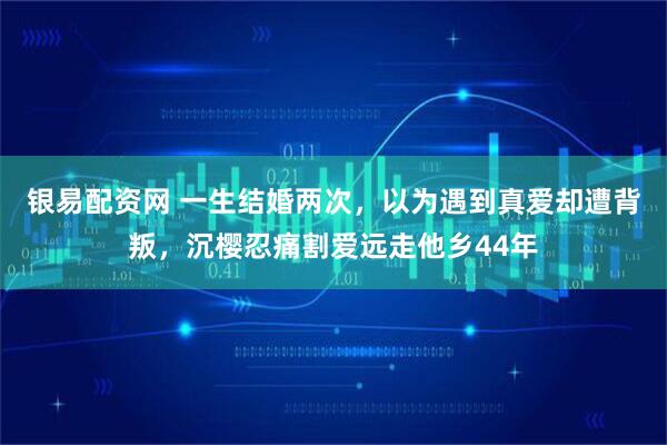 银易配资网 一生结婚两次，以为遇到真爱却遭背叛，沉樱忍痛割爱远走他乡44年