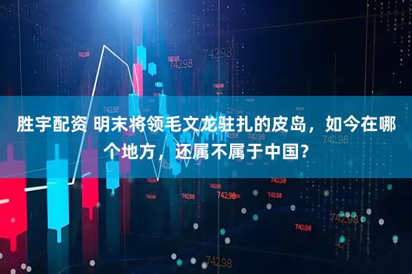 胜宇配资 明末将领毛文龙驻扎的皮岛，如今在哪个地方，还属不属于中国？