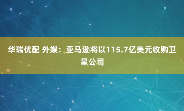 华瑞优配 外媒：亚马逊将以115.7亿美元收购卫星公司