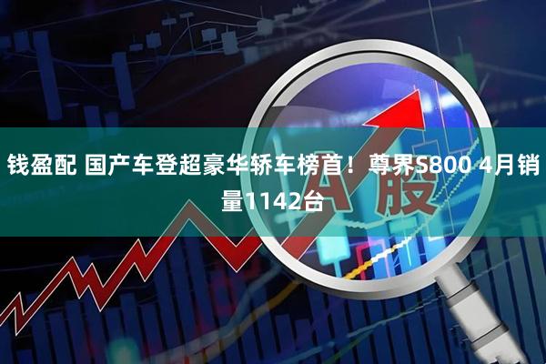 钱盈配 国产车登超豪华轿车榜首！尊界S800 4月销量1142台