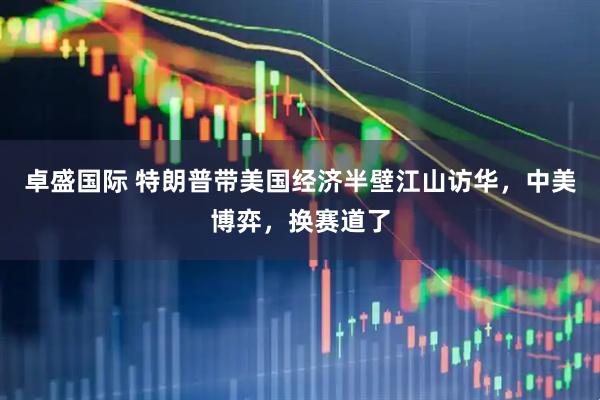 卓盛国际 特朗普带美国经济半壁江山访华，中美博弈，换赛道了